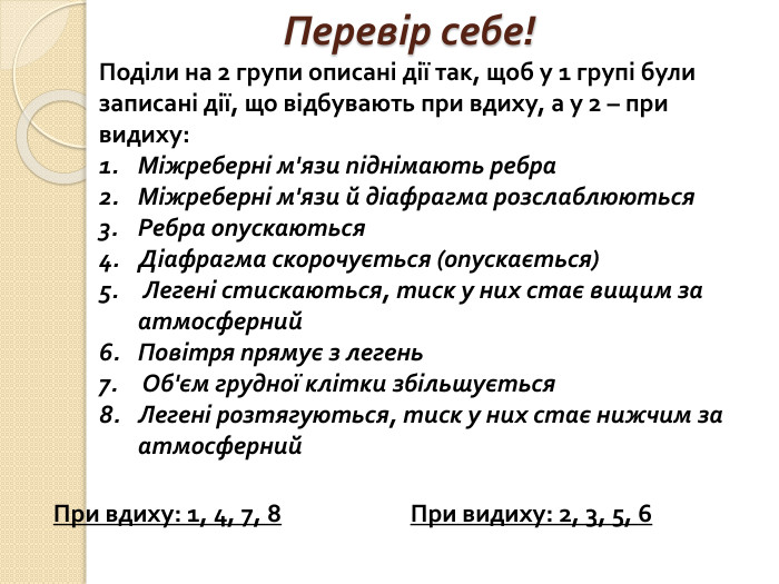 Перевір себе!Поділи на 2 групи описані дії так, щоб у 1 групі були записані дії, що відбувають при вдиху, а у 2 – при видиху: Міжреберні м'язи піднімають ребра. Міжреберні м'язи й діафрагма розслаблюються. Ребра опускаються. Діафрагма скорочується (опускається) Легені стискаються, тиск у них стає вищим за атмосферний. Повітря прямує з легень Об'єм грудної клітки збільшується. Легені розтягуються, тиск у них стає нижчим за атмосферний. При вдиху: 1, 4, 7, 8 При видиху: 2, 3, 5, 6