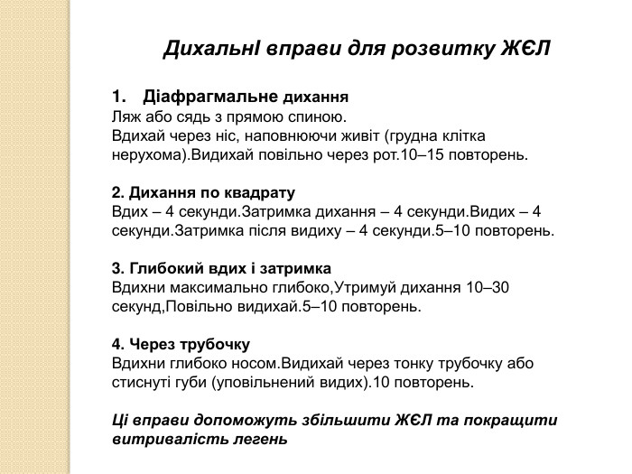  ДихальнІ вправи для розвитку ЖЄЛДіафрагмальне дихання. Ляж або сядь з прямою спиною. Вдихай через ніс, наповнюючи живіт (грудна клітка нерухома). Видихай повільно через рот.10–15 повторень.2. Дихання по квадрату. Вдих – 4 секунди. Затримка дихання – 4 секунди. Видих – 4 секунди. Затримка після видиху – 4 секунди.5–10 повторень.3. Глибокий вдих і затримка. Вдихни максимально глибоко,Утримуй дихання 10–30 секунд,Повільно видихай.5–10 повторень.4. Через трубочку. Вдихни глибоко носом. Видихай через тонку трубочку або стиснуті губи (уповільнений видих).10 повторень. Ці вправи допоможуть збільшити ЖЄЛ та покращити витривалість легень