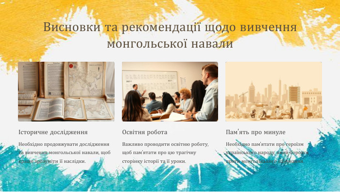 Висновки та рекомендації щодо вивчення монгольської навалиІсторичне дослідження. Необхідно продовжувати дослідження та вивчення монгольської навали, щоб краще зрозуміти її наслідки. Освітня робота. Важливо проводити освітню роботу, щоб пам'ятати про цю трагічну сторінку історії та її уроки. Пам'ять про минуле. Необхідно пам'ятати про героїзм українського народу, який боровся проти монгольського панування.