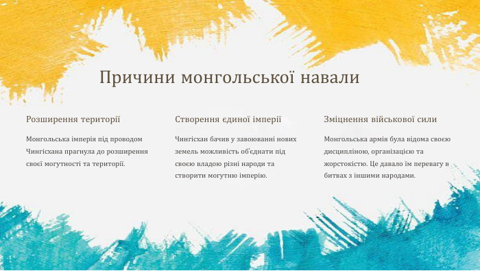 Причини монгольської навали. Розширення територіїМонгольська імперія під проводом Чингісхана прагнула до розширення своєї могутності та території. Створення єдиної імперіїЧингісхан бачив у завоюванні нових земель можливість об'єднати під своєю владою різні народи та створити могутню імперію. Зміцнення військової сили. Монгольська армія була відома своєю дисципліною, організацією та жорстокістю. Це давало їм перевагу в битвах з іншими народами.