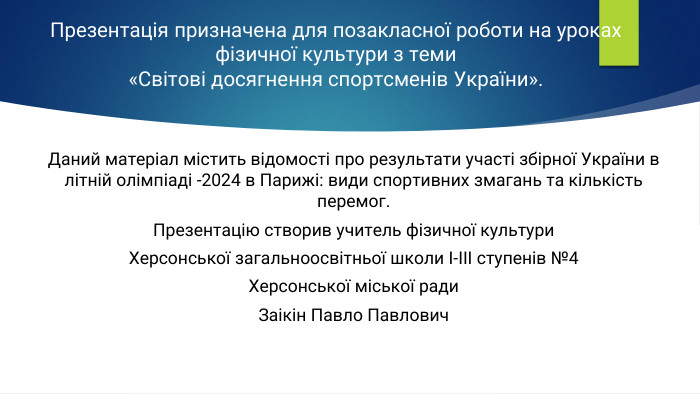 Презентація призначена для позакласної роботи на уроках фізичної культури з теми «Світові досягнення спортсменів України». Даний матеріал містить відомості про результати участі збірної України в літній олімпіаді -2024 в Парижі: види спортивних змагань та кількість перемог. Презентацію створив учитель фізичної культури. Херсонської загальноосвітньої школи І-ІІІ ступенів №4 Херсонської міської ради Заікін Павло Павлович