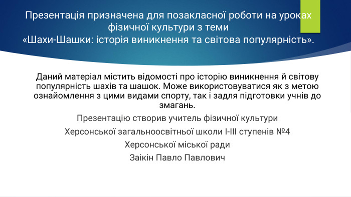 Презентація призначена для позакласної роботи на уроках фізичної культури з теми «Шахи-Шашки: історія виникнення та світова популярність». Даний матеріал містить відомості про історію виникнення й світову популярність шахів та шашок. Може використовуватися як з метою ознайомлення з цими видами спорту, так і задля підготовки учнів до змагань. Презентацію створив учитель фізичної культури. Херсонської загальноосвітньої школи І-ІІІ ступенів №4 Херсонської міської ради Заікін Павло Павлович