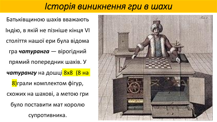 Історія виникнення гри в шахи. Батьківщиною шахів вважають Індію, в якій не пізніше кінця VI століття нашої ери була відома гра чатуранга — вірогідний прямий попередник шахів. У чатурангу на дошці 8x8 (8 на 8)грали комплектом фігур, схожих на шахові, а метою гри було поставити мат королю супротивника.
