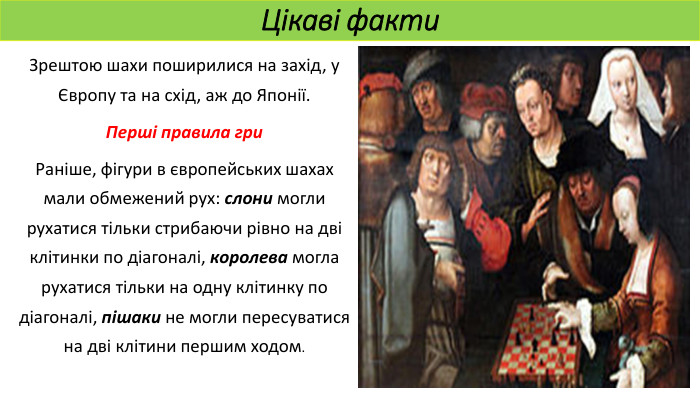 Цікаві факти. Зрештою шахи поширилися на захід, у Європу та на схід, аж до Японії. Перші правила гри. Раніше, фігури в європейських шахах мали обмежений рух: слони могли рухатися тільки стрибаючи рівно на дві клітинки по діагоналі, королева могла рухатися тільки на одну клітинку по діагоналі, пішаки не могли пересуватися на дві клітини першим ходом. 