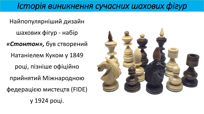 Історія виникнення сучасних шахових фігур. Найпопулярніший дизайн шахових фігур - набір «Стонтон», був створений Натаніелем Куком у 1849 році, пізніше офіційно прийнятий Міжнародною федерацією мистецтв (FIDE) у 1924 році.