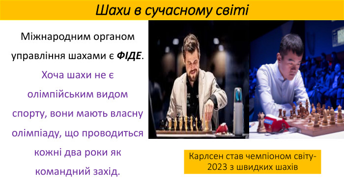 Шахи в сучасному світіМіжнародним органом управління шахами є ФІДЕ. Хоча шахи не є олімпійським видом спорту, вони мають власну олімпіаду, що проводиться кожні два роки як командний захід. Карлсен став чемпіоном світу-2023 з швидких шахів