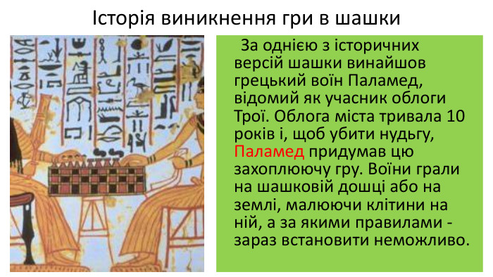 Історія виникнення гри в шашки За однією з історичних версій шашки винайшов грецький воїн Паламед, відомий як учасник облоги Трої. Облога міста тривала 10 років і, щоб убити нудьгу, Паламед придумав цю захоплюючу гру. Воїни грали на шашковій дошці або на землі, малюючи клітини на ній, а за якими правилами - зараз встановити неможливо. 