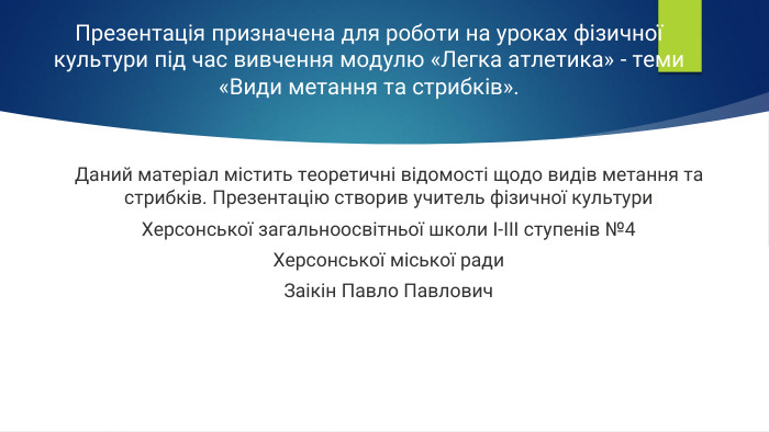 Презентація призначена для роботи на уроках фізичної культури під час вивчення модулю «Легка атлетика» - теми «Види метання та стрибків». Даний матеріал містить теоретичні відомості щодо видів метання та стрибків. Презентацію створив учитель фізичної культури. Херсонської загальноосвітньої школи І-ІІІ ступенів №4 Херсонської міської ради Заікін Павло Павлович