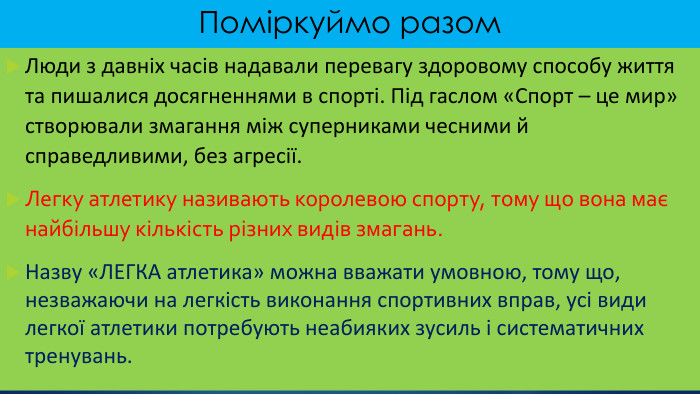 Поміркуймо разом. Люди з давніх часів надавали перевагу здоровому способу життя та пишалися досягненнями в спорті. Під гаслом «Спорт – це мир» створювали змагання між суперниками чесними й справедливими, без агресії. Легку атлетику називають королевою спорту, тому що вона має найбільшу кількість різних видів змагань. Назву «ЛЕГКА атлетика» можна вважати умовною, тому що, незважаючи на легкість виконання спортивних вправ, усі види легкої атлетики потребують неабияких зусиль і систематичних тренувань.