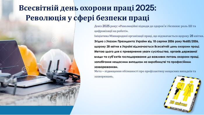 Всесвітній день охорони праці 2025: Революція у сфері безпеки праціДевіз 2025 року: «Революційні підходи до здоров’я і безпеки: роль ШІ та цифровізації на роботі».Ініціатива Міжнародної організації праці, що відзначається щороку 28 квітня. Згідно з Указом Президента України від 18 серпня 2006 року №685/2006, щороку 28 квітня в Україні відзначається Всесвітній день охорони праці. Метою цього дня є привернення уваги суспільства, органів державної влади та суб’єктів господарювання до важливих питань охорони праці, запобігання нещасним випадкам на виробництві та професійним захворюванням. Мета – підвищення обізнаності про профілактику нещасних випадків та захворювань.