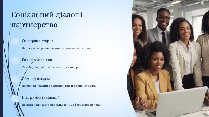 Соціальний діалог і партнерство. Співпраця сторін. Партнерство роботодавців, працівників та уряду. Роль профспілок. Участь у розробці політики охорони праці. Обмін досвідом. Навчання кращим практикам між підприємствами. Підтримка інновацій. Поширення наукових досліджень у сфері безпеки праці.
