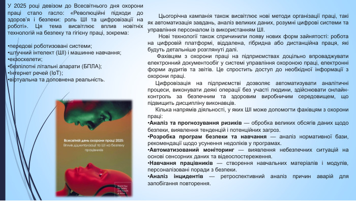 У 2025 році девізом до Всесвітнього дня охорони праці стало гасло: «Революційні підходи до здоров’я і безпеки: роль ШІ та цифровізації на роботі». Ця тема висвітлює вплив новітніх технологій на безпеку та гігієну праці, зокрема:передові роботизовані системи;штучний інтелект (ШІ) і машинне навчання;екзоскелети;безпілотні літальні апарати (БПЛА);Інтернет речей (Io. T);віртуальна та доповнена реальність. Цьогорічна кампанія також висвітлює нові методи організації праці, такі як автоматизація завдань, аналіз великих даних, розумні цифрові системи та управління персоналом із використанням ШІ. Нові технології також спричинили появу нових форм зайнятості: робота на цифровій платформі, віддалена, гібридна або дистанційна праця, які будуть детальніше розглянуті далі. Фахівцям з охорони праці на підприємствах доцільно впроваджувати електронний документообіг у системі управління охороною праці, електронні форми аудитів та звітів. Це спростить доступ до необхідної інформації з охорони праці. Цифровізація на підприємстві дозволяє автоматизувати аналітичні процеси, виконувати деякі операції без участі людини, здійснювати онлайн-контроль за безпечним та здоровим виробничим середовищем, що підвищить дисципліну виконавців. Кілька напрямів діяльності, у яких ШІ може допомогти фахівцям з охорони праці: Аналіз та прогнозування ризиків — обробка великих обсягів даних щодо безпеки, виявлення тенденцій і потенційних загроз. Розробка програм безпеки та навчання — аналіз нормативної бази, рекомендації щодо усунення недоліків у програмах. Автоматизований моніторинг — виявлення небезпечних ситуацій на основі сенсорних даних та відеоспостереження. Навчання працівників — створення навчальних матеріалів і модулів, персоналізовані поради з безпеки. Аналіз інцидентів — ретроспективний аналіз причин аварій для запобігання повторення.