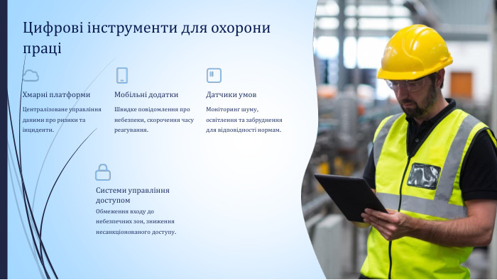 Цифрові інструменти для охорони праціХмарні платформи. Централізоване управління даними про ризики та інциденти. Мобільні додатки. Швидке повідомлення про небезпеки, скорочення часу реагування. Датчики умов. Моніторинг шуму, освітлення та забруднення для відповідності нормам. Системи управління доступом. Обмеження входу до небезпечних зон, зниження несанкціонованого доступу.