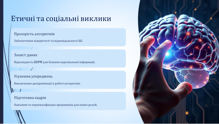 Етичні та соціальні виклики. Прозорість алгоритмів. Забезпечення відкритості та відповідальності ШІ. Захист даних. Відповідність GDPR для безпеки персональної інформації. Усунення упереджень. Виключення дискримінації в роботі алгоритмів. Підготовка кадрів. Навчання та перекваліфікація працівників для нових ролей.
