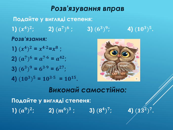Розв'язування вправ Подайте у вигляді степеня:1) (𝒙𝟒)𝟐; 2) (𝒂𝟕)𝟔 ; 3) (𝟔𝟑)𝟗; 4) (𝟏𝟎𝟑)𝟓. Розв‘язання:1) (𝒙𝟒)𝟐 = 𝒙𝟒·𝟐=𝒙𝟖 ;2) (𝒂𝟕)𝟔 = 𝒂𝟕·𝟔 = 𝒂𝟒𝟐;3) (𝟔𝟑)𝟗 = 𝟔𝟑·𝟗 = 𝟔𝟐𝟕;4) (𝟏𝟎𝟑)𝟓 = 𝟏𝟎𝟑·𝟓 = 𝟏𝟎𝟏𝟓. Виконай самостійно: Подайте у вигляді степеня:1) (𝒂𝟗)𝟐; 2) (𝒎𝟔)𝟑 ; 3) (𝟖𝟒)𝟕; 4) (𝟏𝟑𝟐)𝟕. 