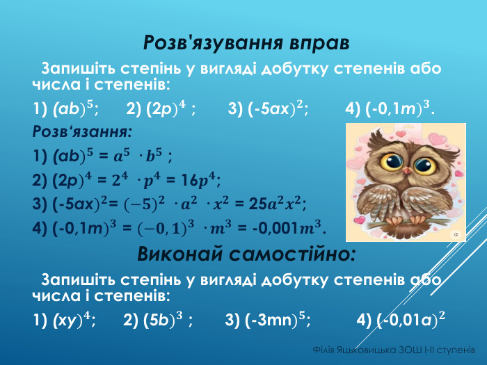 Розв'язування вправ Запишіть степінь у вигляді добутку степенів або числа і степенів:1) (ab)𝟓; 2) (2p)𝟒 ; 3) (-5ax)𝟐; 4) (-0,1m)𝟑. Розв‘язання:1) (ab)𝟓 = 𝒂𝟓 · 𝒃𝟓 ;2) (2p)𝟒 = 𝟐𝟒 · 𝒑𝟒 = 16𝒑𝟒;3) (-5ax)𝟐= (−𝟓)𝟐 · 𝒂𝟐 · 𝒙𝟐 = 25𝒂𝟐𝒙𝟐;4) (-0,1m)𝟑 = (−𝟎,𝟏)𝟑 · 𝒎𝟑 = -0,001𝒎𝟑. Виконай самостійно: Запишіть степінь у вигляді добутку степенів або числа і степенів:1) (xy)𝟒; 2) (5b)𝟑 ; 3) (-3mn)𝟓; 4) (-0,01a)𝟐 Філія Яцьковицька ЗОШ І-ІІ ступенів