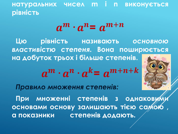  Для будь-якого числа a й довільних натуральних чисел m і n виконується рівність𝒂𝒎· 𝒂𝒏= 𝒂𝒎+𝒏 Цю рівність називають основною властивістю степеня. Вона поширюється на добуток трьох і більше степенів.𝒂𝒎· 𝒂𝒏· 𝒂𝒌= 𝒂𝒎+𝒏+𝒌 Правило множення степенів: При множенні степенів з однаковими основами основу залишають тією самою , а показники степенів додають. 