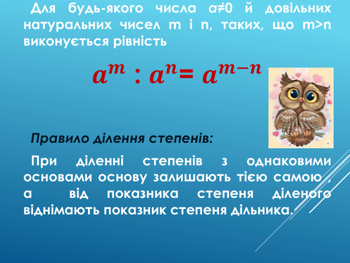  Для будь-якого числа a≠0 й довільних натуральних чисел m і n, таких, що m>n виконується рівність𝒂𝒎 : 𝒂𝒏= 𝒂𝒎−𝒏 Правило ділення степенів: При діленні степенів з однаковими основами основу залишають тією самою , а від показника степеня діленого віднімають показник степеня дільника.  