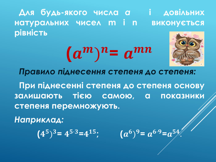  Для будь-якого числа a і довільних натуральних чисел m і n виконується рівність(𝒂𝒎)𝒏= 𝒂𝒎𝒏 Правило піднесення степеня до степеня: При піднесенні степеня до степеня основу залишають тією самою, а показники степеня перемножують. Наприклад:(𝟒𝟓)𝟑= 𝟒𝟓·𝟑=𝟒𝟏𝟓; (𝒂𝟔)𝟗= 𝒂𝟔·𝟗=𝒂𝟓𝟒.  