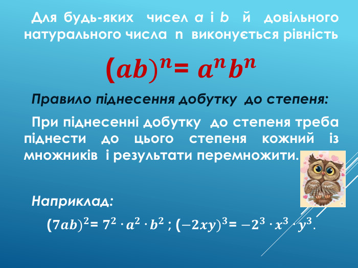  Для будь-яких чисел a і b й довільного натурального числа n виконується рівність(𝒂𝒃)𝒏= 𝒂𝒏𝒃𝒏 Правило піднесення добутку до степеня: При піднесенні добутку до степеня треба піднести до цього степеня кожний із множників і результати перемножити. Наприклад:(𝟕𝒂𝒃)𝟐= 𝟕𝟐· 𝒂𝟐· 𝒃𝟐 ; (−𝟐𝒙𝒚)𝟑= −𝟐𝟑· 𝒙𝟑· 𝒚𝟑.  