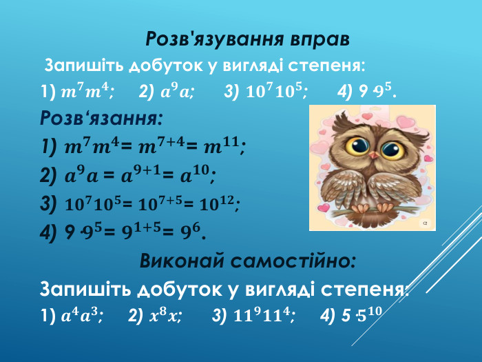 Розв'язування вправ Запишіть добуток у вигляді степеня:1) 𝒎𝟕𝒎𝟒; 2) 𝒂𝟗𝒂; 3) 𝟏𝟎𝟕𝟏𝟎𝟓; 4) 9·𝟗𝟓. Розв‘язання:1) 𝒎𝟕𝒎𝟒= 𝒎𝟕+𝟒= 𝒎𝟏𝟏;2) 𝒂𝟗𝒂 = 𝒂𝟗+𝟏= 𝒂𝟏𝟎; 3) 𝟏𝟎𝟕𝟏𝟎𝟓= 𝟏𝟎𝟕+𝟓= 𝟏𝟎𝟏𝟐;4) 9·𝟗𝟓= 𝟗𝟏+𝟓= 𝟗𝟔. Виконай самостійно: Запишіть добуток у вигляді степеня:1) 𝒂𝟒𝒂𝟑; 2) 𝒙𝟖𝒙; 3) 𝟏𝟏𝟗𝟏𝟏𝟒; 4) 5·𝟓𝟏𝟎 