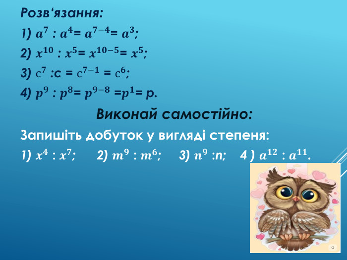 Розв'язування вправ Запишіть частку у вигляді степеня:1) 𝒂𝟕 : 𝒂𝟒; 2) 𝒙𝟏𝟎 : 𝒙𝟓; 3) с𝟕 :с; 4 ) 𝒑𝟗 : 𝒑𝟖. Розв‘язання:1) 𝒂𝟕 : 𝒂𝟒= 𝒂𝟕−𝟒= 𝒂𝟑; 2) 𝒙𝟏𝟎 : 𝒙𝟓= 𝒙𝟏𝟎−𝟓= 𝒙𝟓;3) с𝟕 :с = с𝟕−𝟏 = с𝟔;4) 𝒑𝟗 : 𝒑𝟖= 𝒑𝟗−𝟖 =𝒑𝟏= p. Виконай самостійно: Запишіть добуток у вигляді степеня:1) 𝒙𝟒 : 𝒙𝟕; 2) 𝒎𝟗 : 𝒎𝟔; 3) 𝒏𝟗 :n; 4 ) 𝒂𝟏𝟐 : 𝒂𝟏𝟏. 