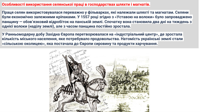 Особливості використання селянської праці в господарствах шляхти і магнатів. Праця селян використовувалася переважно у фільварках, які належали шляхті та магнатам. Селяни були економічно залежними кріпаками. У 1557 році згідно з «Уставою на волоки» було запроваджено панщину — обов’язковий відробіток на панській землі. Спочатку вона становила два дні на тиждень з однієї волоки (наділу землі), але з часом панщина постійно зростала. У Ранньомодерну добу Західна Європа перетворювалася на «індустріальний центр», де зростала кількість міського населення, яке потребувало продовольства. Натомість українські землі стали «сільською околицею», яка постачала до Європи сировину та продукти харчування.