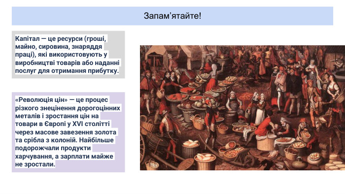 Запам’ятайте! Капітал — це ресурси (гроші, майно, сировина, знаряддя праці), які використовують у виробництві товарів або наданні послуг для отримання прибутку.«Революція цін» — це процес різкого знецінення дорогоцінних металів і зростання цін на товари в Європі у XVI столітті через масове завезення золота та срібла з колоній. Найбільше подорожчали продукти харчування, а зарплати майже не зростали.