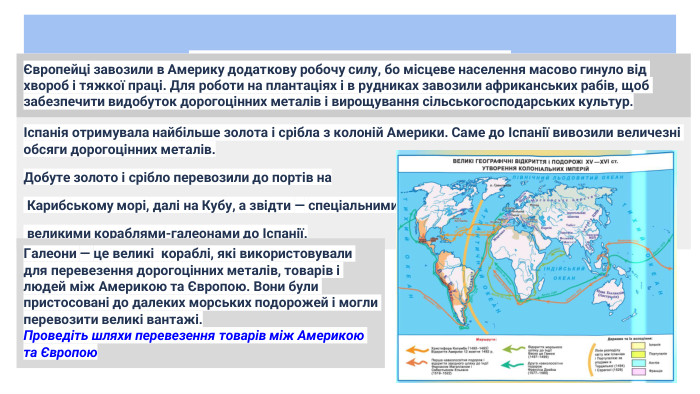 «Революція цін». Торговий капіталІспанія отримувала найбільше золота і срібла з колоній Америки. Саме до Іспанії вивозили величезні обсяги дорогоцінних металів. Добуте золото і срібло перевозили до портів на Карибському морі, далі на Кубу, а звідти — спеціальними великими кораблями-галеонами до Іспанії. Галеони — це великі кораблі, які використовували для перевезення дорогоцінних металів, товарів і людей між Америкою та Європою. Вони були пристосовані до далеких морських подорожей і могли перевозити великі вантажі. Проведіть шляхи перевезення товарів між Америкою та ЄвропоюЄвропейці завозили в Америку додаткову робочу силу, бо місцеве населення масово гинуло від хвороб і тяжкої праці. Для роботи на плантаціях і в рудниках завозили африканських рабів, щоб забезпечити видобуток дорогоцінних металів і вирощування сільськогосподарських культур.