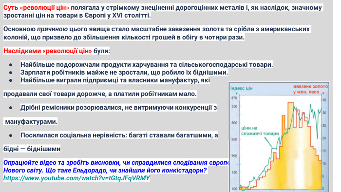 Суть «революції цін» полягала у стрімкому знеціненні дорогоцінних металів і, як наслідок, значному зростанні цін на товари в Європі у XVI столітті. Основною причиною цього явища стало масштабне завезення золота та срібла з американських колоній, що призвело до збільшення кількості грошей в обігу в чотири рази. Наслідками «революції цін» були: Найбільше подорожчали продукти харчування та сільськогосподарські товари. Зарплати робітників майже не зростали, що робило їх біднішими. Найбільше виграли підприємці та власники мануфактур, які продавали свої товари дорожче, а платили робітникам мало. Дрібні ремісники розорювалися, не витримуючи конкуренції з мануфактурами. Посилилася соціальна нерівність: багаті ставали багатшими, а бідні — біднішими. Опрацюйте відео та зробіть висновки, чи справдилися сподівання європейців на казкові багатства Нового світу. Що таке Ельдорадо, чи знайшли його конкістадори? https://www.youtube.com/watch?v=t. Gtq. JFq. VRMY