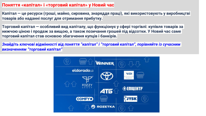 Поняття «капітал» і «торговий капітал» у Новий час. Капітал — це ресурси (гроші, майно, сировина, знаряддя праці), які використовують у виробництві товарів або наданні послуг для отримання прибутку. Торговий капітал — особливий вид капіталу, що функціонує у сфері торгівлі: купівля товарів за нижчою ціною і продаж за вищою, а також позичання грошей під відсотки. У Новий час саме торговий капітал став основою збагачення купців і банкірів. Знайдіть ключові відмінності від поняття “капітал” і “торговий капітал”, порівняйте із сучасним визначенням “торговий капітал”