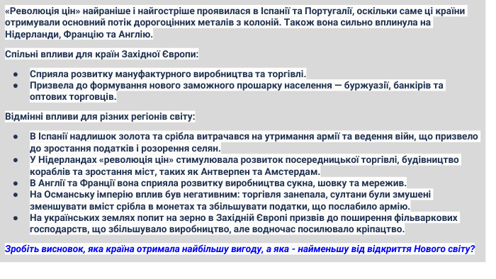 «Революція цін» найраніше і найгостріше проявилася в Іспанії та Португалії, оскільки саме ці країни отримували основний потік дорогоцінних металів з колоній. Також вона сильно вплинула на Нідерланди, Францію та Англію. Спільні впливи для країн Західної Європи: Сприяла розвитку мануфактурного виробництва та торгівлі. Призвела до формування нового заможного прошарку населення — буржуазії, банкірів та оптових торговців. Відмінні впливи для різних регіонів світу: В Іспанії надлишок золота та срібла витрачався на утримання армії та ведення війн, що призвело до зростання податків і розорення селян. У Нідерландах «революція цін» стимулювала розвиток посередницької торгівлі, будівництво кораблів та зростання міст, таких як Антверпен та Амстердам. В Англії та Франції вона сприяла розвитку виробництва сукна, шовку та мережив. На Османську імперію вплив був негативним: торгівля занепала, султани були змушені зменшувати вміст срібла в монетах та збільшувати податки, що послабило армію. На українських землях попит на зерно в Західній Європі призвів до поширення фільваркових господарств, що збільшувало виробництво, але водночас посилювало кріпацтво. Зробіть висновок, яка країна отримала найбільшу вигоду, а яка - найменьшу від відкриття Нового світу?