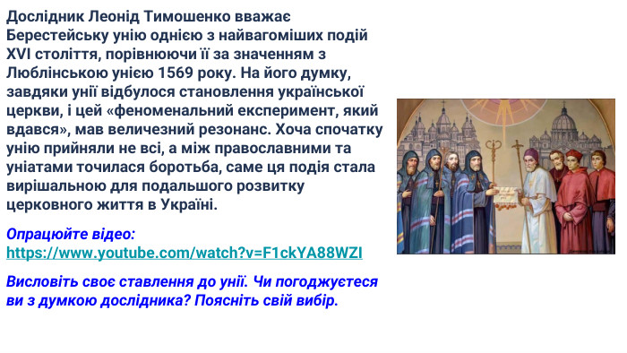 Дослідник Леонід Тимошенко вважає Берестейську унію однією з найвагоміших подій XVI століття, порівнюючи її за значенням з Люблінською унією 1569 року. На його думку, завдяки унії відбулося становлення української церкви, і цей «феноменальний експеримент, який вдався», мав величезний резонанс. Хоча спочатку унію прийняли не всі, а між православними та уніатами точилася боротьба, саме ця подія стала вирішальною для подальшого розвитку церковного життя в Україні. Опрацюйте відео: https://www.youtube.com/watch?v=F1ck. YA88 WZIВисловіть своє ставлення до унії. Чи погоджуєтеся ви з думкою дослідника? Поясніть свій вибір.