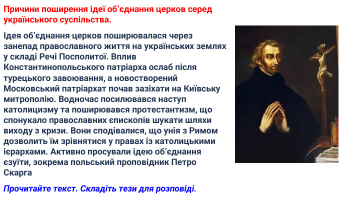 Причини поширення ідеї об’єднання церков серед українського суспільства.Ідея об’єднання церков поширювалася через занепад православного життя на українських землях у складі Речі Посполитої. Вплив Константинопольського патріарха ослаб після турецького завоювання, а новостворений Московський патріархат почав зазіхати на Київську митрополію. Водночас посилювався наступ католицизму та поширювався протестантизм, що спонукало православних єпископів шукати шляхи виходу з кризи. Вони сподівалися, що унія з Римом дозволить їм зрівнятися у правах із католицькими ієрархами. Активно просували ідею об’єднання єзуїти, зокрема польський проповідник Петро Скарга. Прочитайте текст. Складіть тези для розповіді.