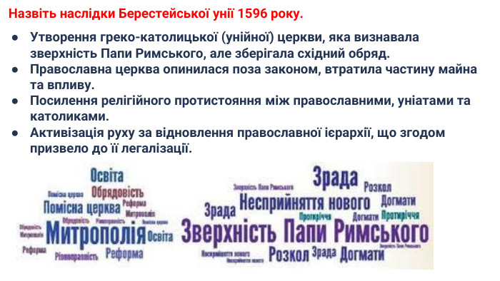  Назвіть наслідки Берестейської унії 1596 року. Утворення греко-католицької (унійної) церкви, яка визнавала зверхність Папи Римського, але зберігала східний обряд. Православна церква опинилася поза законом, втратила частину майна та впливу. Посилення релігійного протистояння між православними, уніатами та католиками. Активізація руху за відновлення православної ієрархії, що згодом призвело до її легалізації.