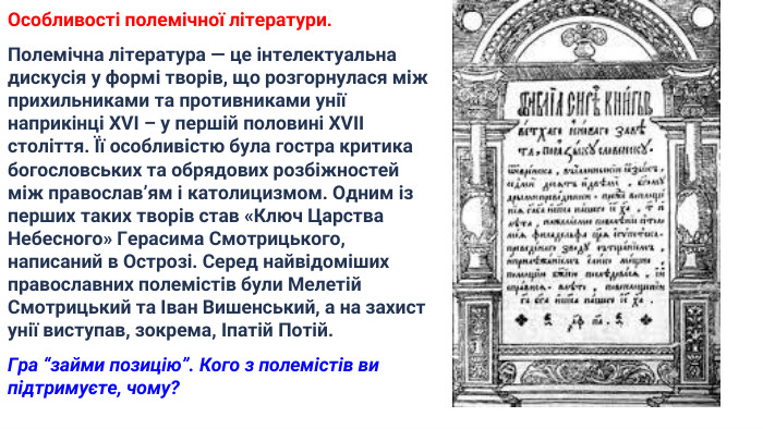 Особливості полемічної літератури. Полемічна література — це інтелектуальна дискусія у формі творів, що розгорнулася між прихильниками та противниками унії наприкінці XVI – у першій половині XVII століття. Її особливістю була гостра критика богословських та обрядових розбіжностей між православ’ям і католицизмом. Одним із перших таких творів став «Ключ Царства Небесного» Герасима Смотрицького, написаний в Острозі. Серед найвідоміших православних полемістів були Мелетій Смотрицький та Іван Вишенський, а на захист унії виступав, зокрема, Іпатій Потій. Гра “займи позицію”. Кого з полемістів ви підтримуєте, чому? 