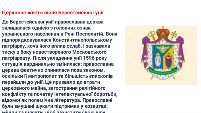 Церковне життя після Берестейської уніїДо Берестейської унії православна церква залишалася однією з головних ознак українського населення в Речі Посполитій. Вона підпорядковувалася Константинопольському патріарху, хоча його вплив ослаб, і зазнавала тиску з боку новоствореного Московського патріархату. Після укладення унії 1596 року ситуація кардинально змінилася: православна церква фактично опинилася поза законом, оскільки її митрополит та більшість єпископів перейшли до унії. Це призвело до втрати церковного майна, загострення релігійного конфлікту та початку інтелектуальної боротьби, відомої як полемічна література. Православні були змушені шукати підтримки у козацтва, міщан та шляхти, щоб захистити свою віру.