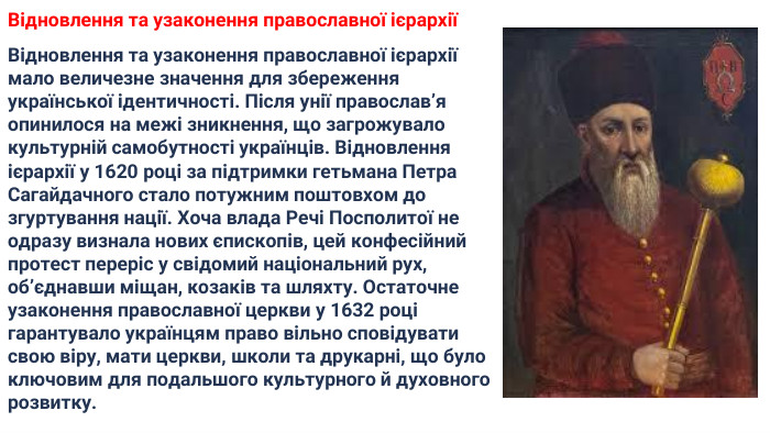 Відновлення та узаконення православної ієрархіїВідновлення та узаконення православної ієрархії мало величезне значення для збереження української ідентичності. Після унії православ’я опинилося на межі зникнення, що загрожувало культурній самобутності українців. Відновлення ієрархії у 1620 році за підтримки гетьмана Петра Сагайдачного стало потужним поштовхом до згуртування нації. Хоча влада Речі Посполитої не одразу визнала нових єпископів, цей конфесійний протест переріс у свідомий національний рух, об’єднавши міщан, козаків та шляхту. Остаточне узаконення православної церкви у 1632 році гарантувало українцям право вільно сповідувати свою віру, мати церкви, школи та друкарні, що було ключовим для подальшого культурного й духовного розвитку.