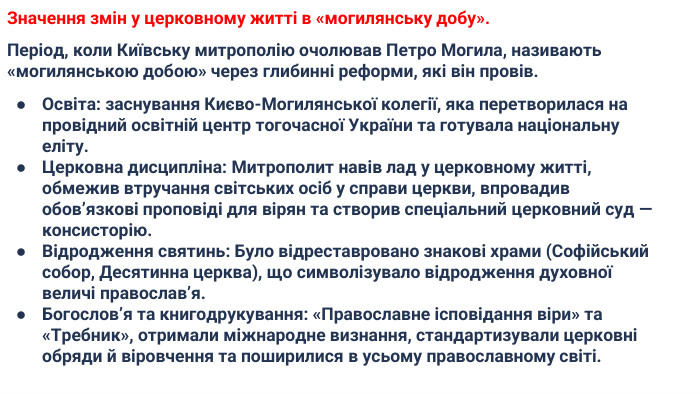 Значення змін у церковному житті в «могилянську добу». Період, коли Київську митрополію очолював Петро Могила, називають «могилянською добою» через глибинні реформи, які він провів. Освіта: заснування Києво-Могилянської колегії, яка перетворилася на провідний освітній центр тогочасної України та готувала національну еліту. Церковна дисципліна: Митрополит навів лад у церковному житті, обмежив втручання світських осіб у справи церкви, впровадив обов’язкові проповіді для вірян та створив спеціальний церковний суд — консисторію. Відродження святинь: Було відреставровано знакові храми (Софійський собор, Десятинна церква), що символізувало відродження духовної величі православ’я. Богослов’я та книгодрукування: «Православне ісповідання віри» та «Требник», отримали міжнародне визнання, стандартизували церковні обряди й віровчення та поширилися в усьому православному світі.