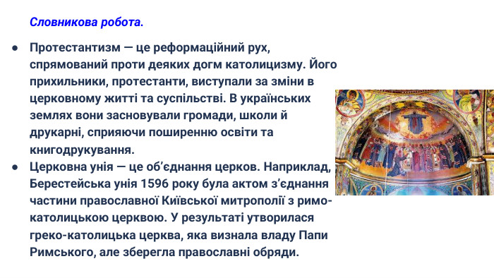 Словникова робота. Протестантизм — це реформаційний рух, спрямований проти деяких догм католицизму. Його прихильники, протестанти, виступали за зміни в церковному житті та суспільстві. В українських землях вони засновували громади, школи й друкарні, сприяючи поширенню освіти та книгодрукування. Церковна унія — це об’єднання церков. Наприклад, Берестейська унія 1596 року була актом з’єднання частини православної Київської митрополії з римо-католицькою церквою. У результаті утворилася греко-католицька церква, яка визнала владу Папи Римського, але зберегла православні обряди.