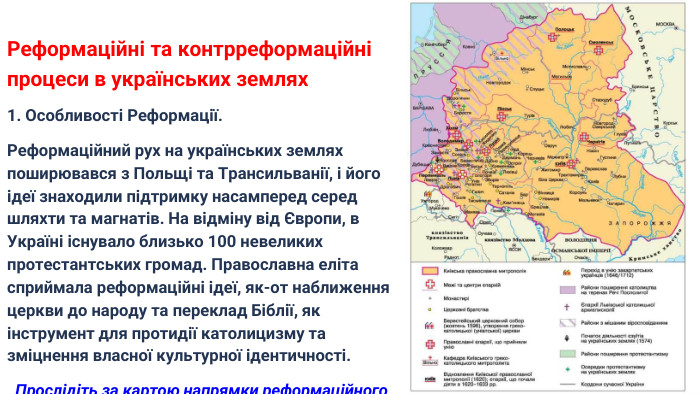 Реформаційні та контрреформаційні процеси в українських землях1. Особливості Реформації. Реформаційний рух на українських землях поширювався з Польщі та Трансильванії, і його ідеї знаходили підтримку насамперед серед шляхти та магнатів. На відміну від Європи, в Україні існувало близько 100 невеликих протестантських громад. Православна еліта сприймала реформаційні ідеї, як-от наближення церкви до народу та переклад Біблії, як інструмент для протидії католицизму та зміцнення власної культурної ідентичності. Прослідіть за картою напрямки реформаційного руху на українських землях