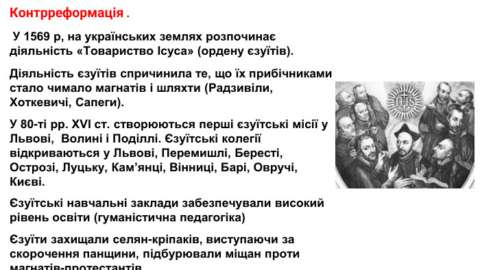 Контрреформація . У 1569 р, на українських землях розпочинає діяльність «Товариство Ісуса» (ордену єзуїтів). Діяльність єзуїтів спричинила те, що їх прибічниками стало чимало магнатів і шляхти (Радзивіли, Хоткевичі, Сапеги). У 80-ті рр. XVI ст. створюються перші єзуїтські місії у Львові, Волині і Поділлі. Єзуїтські колегії відкриваються у Львові, Перемишлі, Бересті, Острозі, Луцьку, Кам’янці, Вінниці, Барі, Овручі, Києві.Єзуїтські навчальні заклади забезпечували високий рівень освіти (гуманістична педагогіка)Єзуїти захищали селян-кріпаків, виступаючи за скорочення панщини, підбурювали міщан проти магнатів-протестантів.