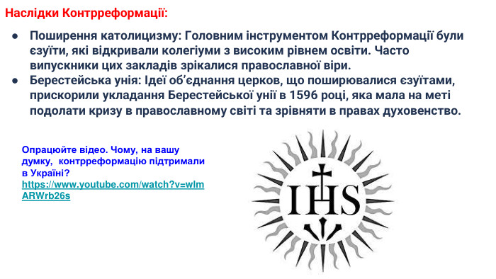 Наслідки Контрреформації: Поширення католицизму: Головним інструментом Контрреформації були єзуїти, які відкривали колегіуми з високим рівнем освіти. Часто випускники цих закладів зрікалися православної віри. Берестейська унія: Ідеї об’єднання церков, що поширювалися єзуїтами, прискорили укладання Берестейської унії в 1596 році, яка мала на меті подолати кризу в православному світі та зрівняти в правах духовенство. Опрацюйте відео. Чому, на вашу думку, контрреформацію підтримали в Україні?https://www.youtube.com/watch?v=wlm. ARWrb26s