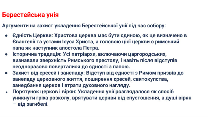 Берестейська унія. Аргументи на захист укладення Берестейської унії під час собору:Єдність Церкви: Христова церква має бути єдиною, як це визначено в Євангелії та устами Ісуса Христа, а головою цієї церкви є римський папа як наступник апостола Петра.Історична традиція: Усі патріархи, включаючи царгородських, визнавали зверхність Римського престолу, і навіть після відступів неодноразово поверталися до єдності з папою. Захист від єресей і занепаду: Відступ від єдності з Римом призвів до занепаду церковного життя, поширення єресей, святокупства, занедбання церков і втрати духовного нагляду. Порятунок церков і вірян: Укладення унії розглядалося як спосіб уникнути гріха розколу, врятувати церкви від спустошення, а душі вірян — від загибелі.