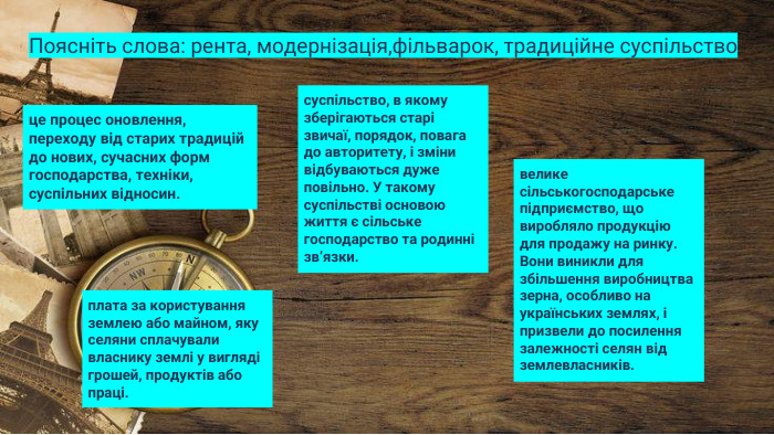 Поясніть слова: рента, модернізація,фільварок, традиційне суспільство плата за користування землею або майном, яку селяни сплачували власнику землі у вигляді грошей, продуктів або праці.це процес оновлення, переходу від старих традицій до нових, сучасних форм господарства, техніки, суспільних відносин.велике сільськогосподарське підприємство, що виробляло продукцію для продажу на ринку. Вони виникли для збільшення виробництва зерна, особливо на українських землях, і призвели до посилення залежності селян від землевласників.суспільство, в якому зберігаються старі звичаї, порядок, повага до авторитету, і зміни відбуваються дуже повільно. У такому суспільстві основою життя є сільське господарство та родинні зв’язки.