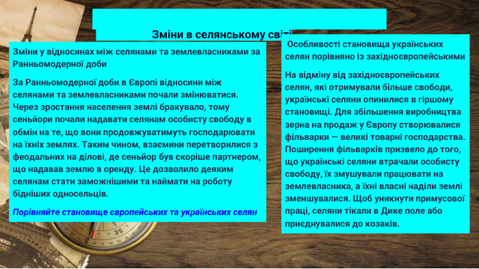  Зміни в селянському світіЗміни у відносинах між селянами та землевласниками за Ранньомодерної доби. За Ранньомодерної доби в Європі відносини між селянами та землевласниками почали змінюватися. Через зростання населення землі бракувало, тому сеньйори почали надавати селянам особисту свободу в обмін на те, що вони продовжуватимуть господарювати на їхніх землях. Таким чином, взаємини перетворилися з феодальних на ділові, де сеньйор був скоріше партнером, що надавав землю в оренду. Це дозволило деяким селянам стати заможнішими та наймати на роботу бідніших односельців. Порівняйте становище європейських та українських селян Особливості становища українських селян порівняно із західноєвропейськими. На відміну від західноєвропейських селян, які отримували більше свободи, українські селяни опинилися в гіршому становищі. Для збільшення виробництва зерна на продаж у Європу створювалися фільварки — великі товарні господарства. Поширення фільварків призвело до того, що українські селяни втрачали особисту свободу, їх змушували працювати на землевласника, а їхні власні наділи землі зменшувалися. Щоб уникнути примусової праці, селяни тікали в Дике поле або приєднувалися до козаків.