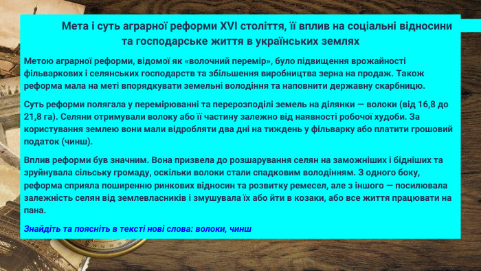  Мета і суть аграрної реформи XVI століття, її вплив на соціальні відносини та господарське життя в українських землях. Метою аграрної реформи, відомої як «волочний перемір», було підвищення врожайності фільваркових і селянських господарств та збільшення виробництва зерна на продаж. Також реформа мала на меті впорядкувати земельні володіння та наповнити державну скарбницю. Суть реформи полягала у перемірюванні та перерозподілі земель на ділянки — волоки (від 16,8 до 21,8 га). Селяни отримували волоку або її частину залежно від наявності робочої худоби. За користування землею вони мали відробляти два дні на тиждень у фільварку або платити грошовий податок (чинш). Вплив реформи був значним. Вона призвела до розшарування селян на заможніших і бідніших та зруйнувала сільську громаду, оскільки волоки стали спадковим володінням. З одного боку, реформа сприяла поширенню ринкових відносин та розвитку ремесел, але з іншого — посилювала залежність селян від землевласників і змушувала їх або йти в козаки, або все життя працювати на пана. Знайдіть та поясніть в тексті нові слова: волоки, чинш