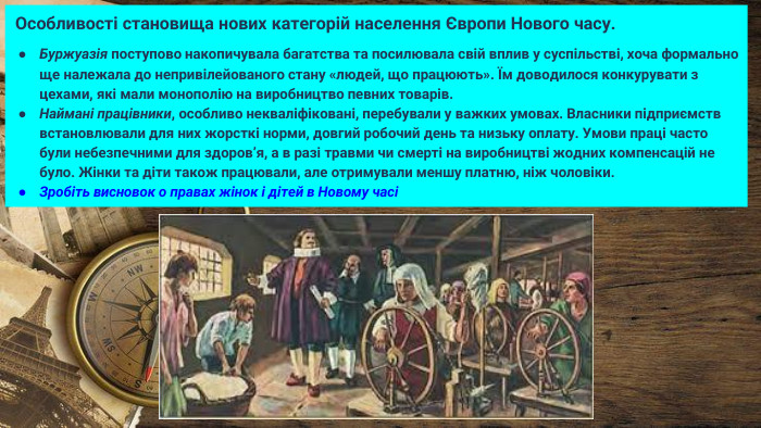  Особливості становища нових категорій населення Європи Нового часу. Буржуазія поступово накопичувала багатства та посилювала свій вплив у суспільстві, хоча формально ще належала до непривілейованого стану «людей, що працюють». Їм доводилося конкурувати з цехами, які мали монополію на виробництво певних товарів. Наймані працівники, особливо некваліфіковані, перебували у важких умовах. Власники підприємств встановлювали для них жорсткі норми, довгий робочий день та низьку оплату. Умови праці часто були небезпечними для здоров’я, а в разі травми чи смерті на виробництві жодних компенсацій не було. Жінки та діти також працювали, але отримували меншу платню, ніж чоловіки. Зробіть висновок о правах жінок і дітей в Новому часі