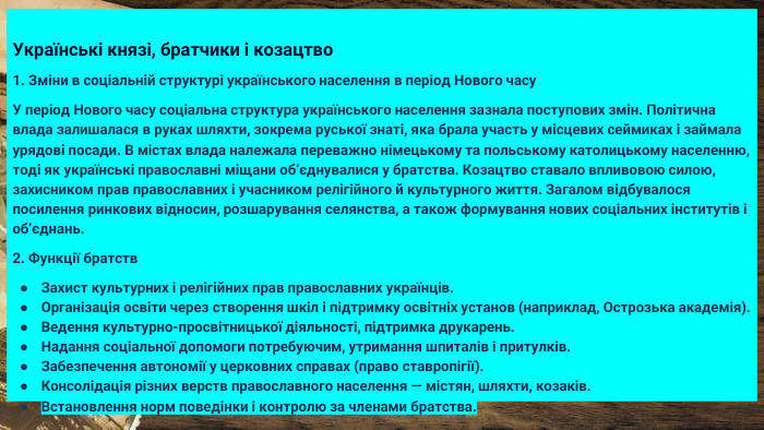 Українські князі, братчики і козацтво1. Зміни в соціальній структурі українського населення в період Нового часу. У період Нового часу соціальна структура українського населення зазнала поступових змін. Політична влада залишалася в руках шляхти, зокрема руської знаті, яка брала участь у місцевих сеймиках і займала урядові посади. В містах влада належала переважно німецькому та польському католицькому населенню, тоді як українські православні міщани об’єднувалися у братства. Козацтво ставало впливовою силою, захисником прав православних і учасником релігійного й культурного життя. Загалом відбувалося посилення ринкових відносин, розшарування селянства, а також формування нових соціальних інститутів і об’єднань.2. Функції братств. Захист культурних і релігійних прав православних українців. Організація освіти через створення шкіл і підтримку освітніх установ (наприклад, Острозька академія). Ведення культурно-просвітницької діяльності, підтримка друкарень. Надання соціальної допомоги потребуючим, утримання шпиталів і притулків. Забезпечення автономії у церковних справах (право ставропігії). Консолідація різних верств православного населення — містян, шляхти, козаків. Встановлення норм поведінки і контролю за членами братства.
