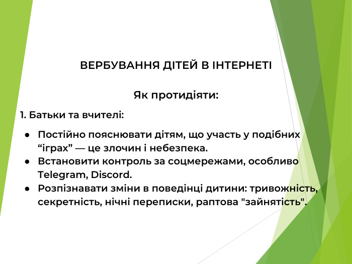 ВЕРБУВАННЯ ДІТЕЙ В ІНТЕРНЕТІ  Як протидіяти: 1. Батьки та вчителі: Постійно пояснювати дітям, що участь у подібних “іграх” — це злочин і небезпека. Встановити контроль за соцмережами, особливо Telegram, Discord. Розпізнавати зміни в поведінці дитини: тривожність, секретність, нічні переписки, раптова 
